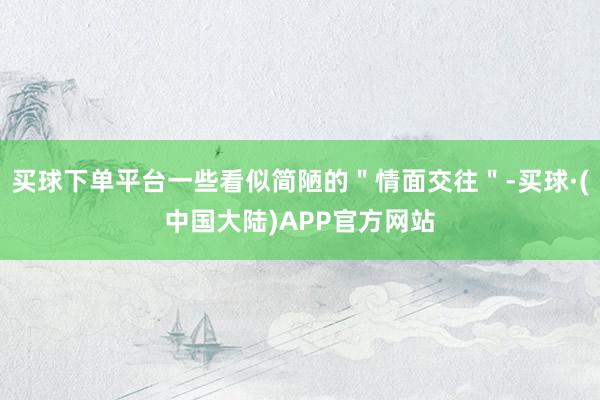 买球下单平台一些看似简陋的＂情面交往＂-买球·(中国大陆)APP官方网站