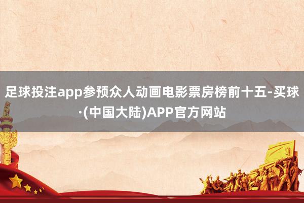 足球投注app参预众人动画电影票房榜前十五-买球·(中国大陆)APP官方网站