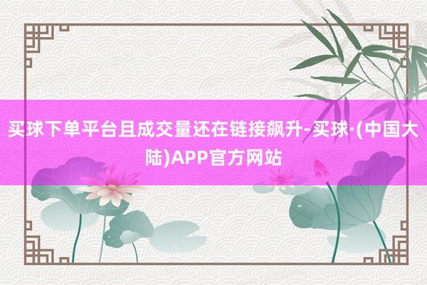 买球下单平台且成交量还在链接飙升-买球·(中国大陆)APP官方网站