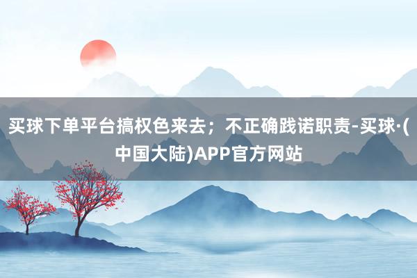 买球下单平台搞权色来去；不正确践诺职责-买球·(中国大陆)APP官方网站