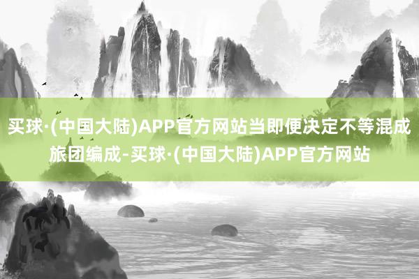 买球·(中国大陆)APP官方网站当即便决定不等混成旅团编成-买球·(中国大陆)APP官方网站