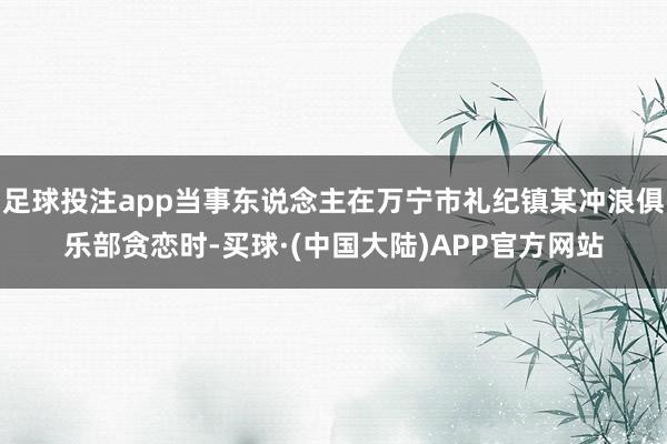 足球投注app当事东说念主在万宁市礼纪镇某冲浪俱乐部贪恋时-买球·(中国大陆)APP官方网站