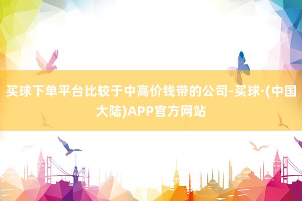 买球下单平台比较于中高价钱带的公司-买球·(中国大陆)APP官方网站