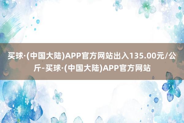 买球·(中国大陆)APP官方网站出入135.00元/公斤-买球·(中国大陆)APP官方网站