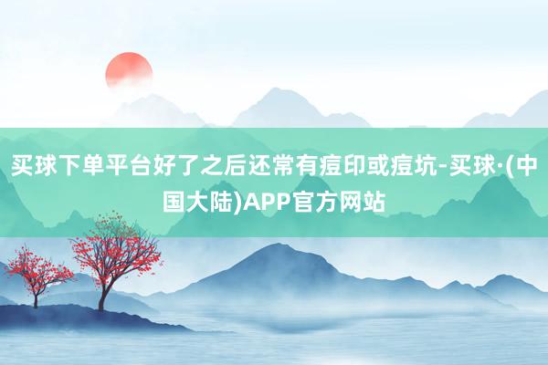 买球下单平台好了之后还常有痘印或痘坑-买球·(中国大陆)APP官方网站