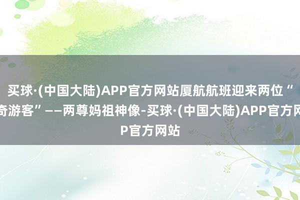 买球·(中国大陆)APP官方网站厦航航班迎来两位“稀奇游客”——两尊妈祖神像-买球·(中国大陆)APP官方网站