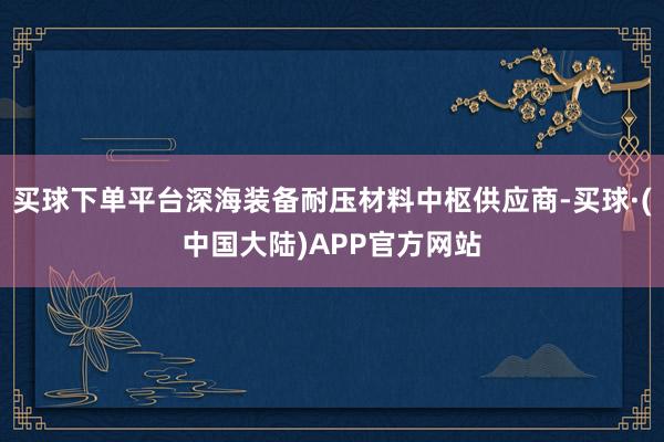 买球下单平台深海装备耐压材料中枢供应商-买球·(中国大陆)APP官方网站