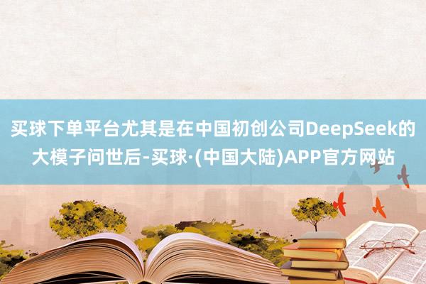 买球下单平台尤其是在中国初创公司DeepSeek的大模子问世后-买球·(中国大陆)APP官方网站