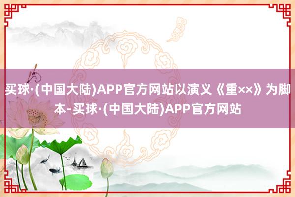 买球·(中国大陆)APP官方网站以演义《重××》为脚本-买球·(中国大陆)APP官方网站