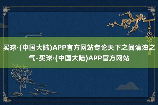 买球·(中国大陆)APP官方网站专论天下之间清浊之气-买球·(中国大陆)APP官方网站