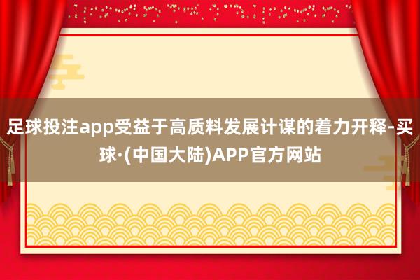 足球投注app受益于高质料发展计谋的着力开释-买球·(中国大陆)APP官方网站