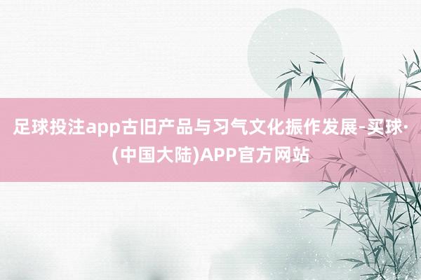 足球投注app古旧产品与习气文化振作发展-买球·(中国大陆)APP官方网站