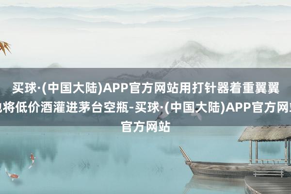 买球·(中国大陆)APP官方网站用打针器着重翼翼地将低价酒灌进茅台空瓶-买球·(中国大陆)APP官方网站