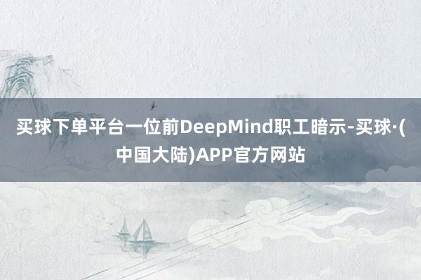 买球下单平台一位前DeepMind职工暗示-买球·(中国大陆)APP官方网站