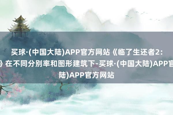 买球·(中国大陆)APP官方网站《临了生还者2：复刻版》在不同分别率和图形建筑下-买球·(中国大陆)APP官方网站