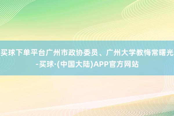 买球下单平台广州市政协委员、广州大学教悔常曙光-买球·(中国大陆)APP官方网站
