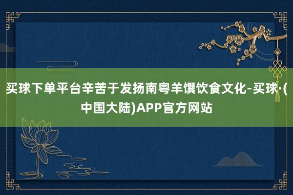 买球下单平台辛苦于发扬南粤羊馔饮食文化-买球·(中国大陆)APP官方网站