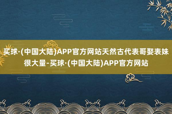 买球·(中国大陆)APP官方网站天然古代表哥娶表妹很大量-买球·(中国大陆)APP官方网站
