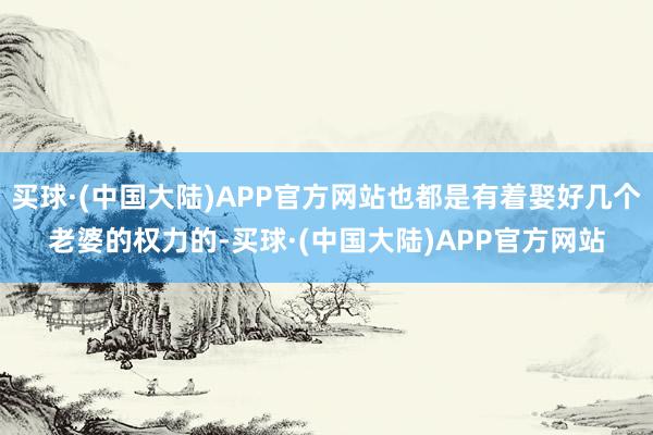 买球·(中国大陆)APP官方网站也都是有着娶好几个老婆的权力的-买球·(中国大陆)APP官方网站