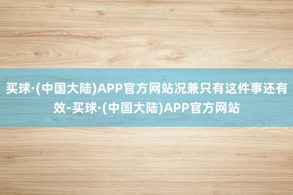 买球·(中国大陆)APP官方网站况兼只有这件事还有效-买球·(中国大陆)APP官方网站