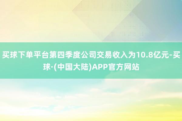买球下单平台第四季度公司交易收入为10.8亿元-买球·(中国大陆)APP官方网站