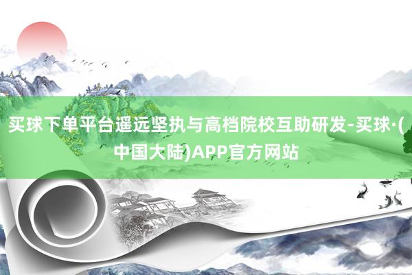 买球下单平台遥远坚执与高档院校互助研发-买球·(中国大陆)APP官方网站
