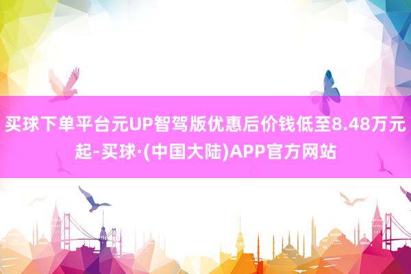 买球下单平台元UP智驾版优惠后价钱低至8.48万元起-买球·(中国大陆)APP官方网站
