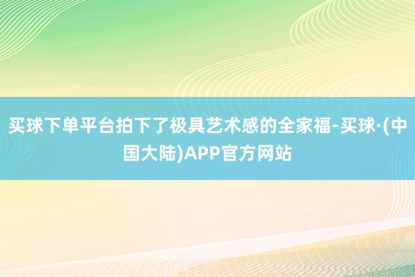 买球下单平台拍下了极具艺术感的全家福-买球·(中国大陆)APP官方网站