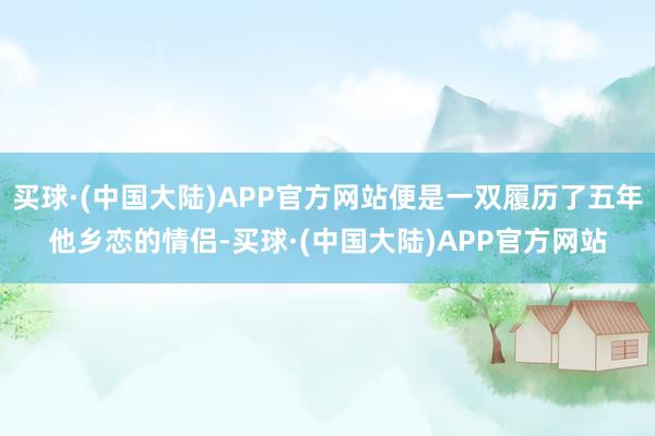 买球·(中国大陆)APP官方网站便是一双履历了五年他乡恋的情侣-买球·(中国大陆)APP官方网站