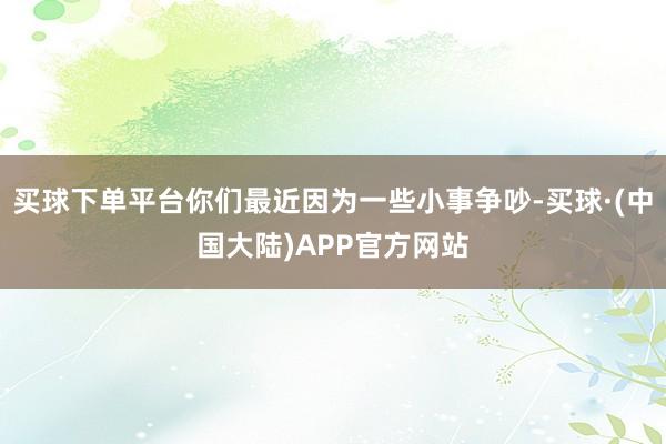 买球下单平台你们最近因为一些小事争吵-买球·(中国大陆)APP官方网站