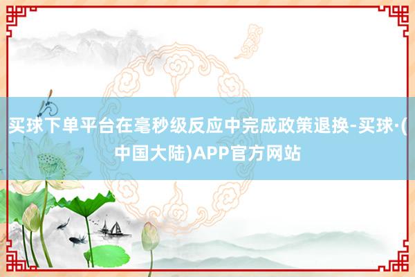 买球下单平台在毫秒级反应中完成政策退换-买球·(中国大陆)APP官方网站
