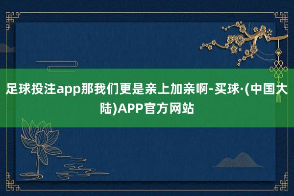 足球投注app那我们更是亲上加亲啊-买球·(中国大陆)APP官方网站