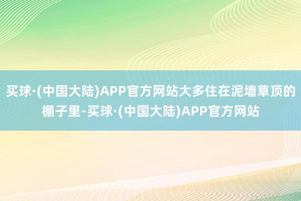 买球·(中国大陆)APP官方网站大多住在泥墙草顶的棚子里-买球·(中国大陆)APP官方网站