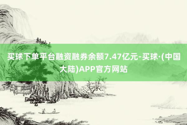 买球下单平台融资融券余额7.47亿元-买球·(中国大陆)APP官方网站