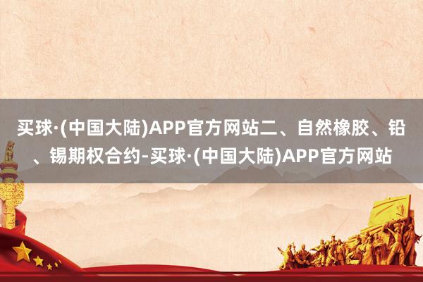 买球·(中国大陆)APP官方网站　　二、自然橡胶、铅、锡期权合约-买球·(中国大陆)APP官方网站
