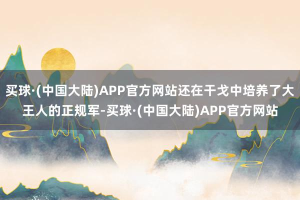买球·(中国大陆)APP官方网站还在干戈中培养了大王人的正规军-买球·(中国大陆)APP官方网站