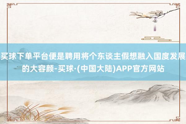 买球下单平台便是聘用将个东谈主假想融入国度发展的大容颜-买球·(中国大陆)APP官方网站