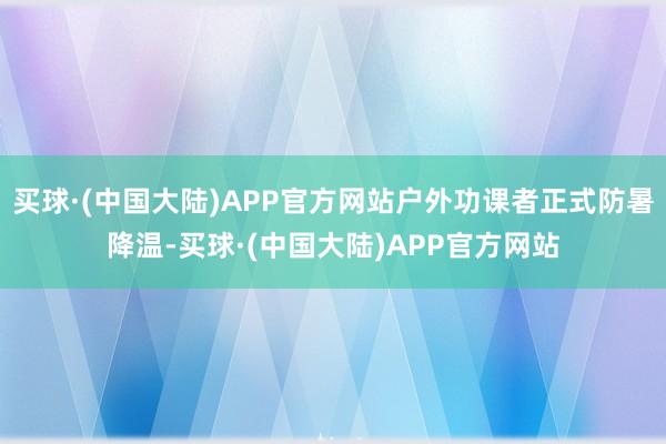 买球·(中国大陆)APP官方网站户外功课者正式防暑降温-买球·(中国大陆)APP官方网站