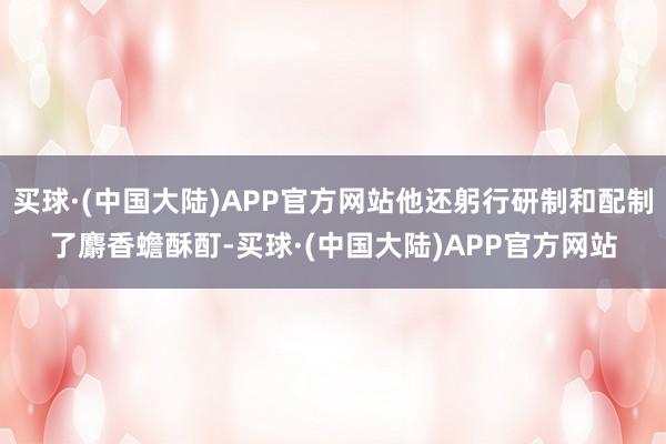 买球·(中国大陆)APP官方网站他还躬行研制和配制了麝香蟾酥酊-买球·(中国大陆)APP官方网站