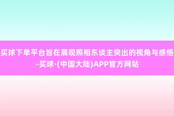 买球下单平台旨在展现照相东谈主突出的视角与感悟-买球·(中国大陆)APP官方网站