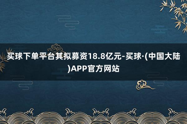 买球下单平台其拟募资18.8亿元-买球·(中国大陆)APP官方网站