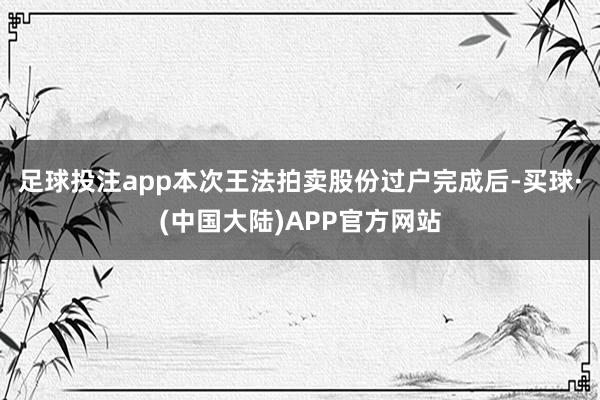 足球投注app本次王法拍卖股份过户完成后-买球·(中国大陆)APP官方网站