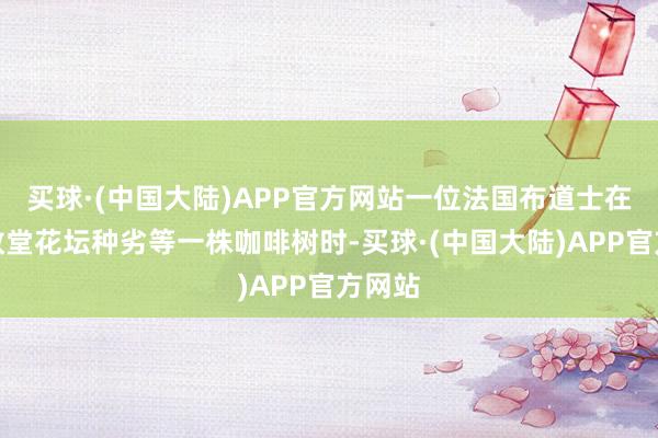 买球·(中国大陆)APP官方网站一位法国布道士在河内教堂花坛种劣等一株咖啡树时-买球·(中国大陆)APP官方网站