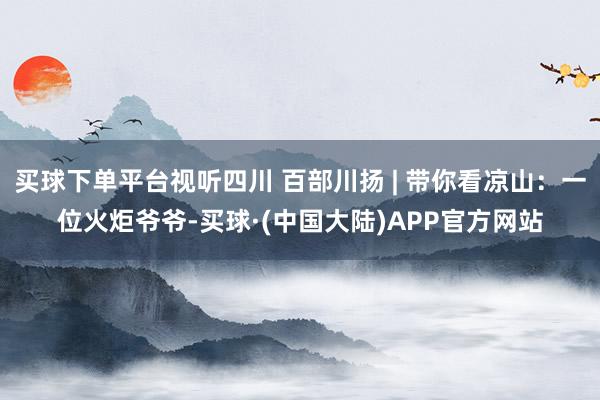 买球下单平台视听四川 百部川扬 | 带你看凉山：一位火炬爷爷-买球·(中国大陆)APP官方网站