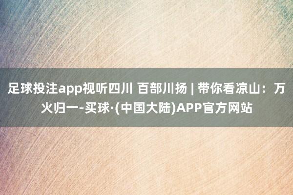 足球投注app视听四川 百部川扬 | 带你看凉山：万火归一-买球·(中国大陆)APP官方网站