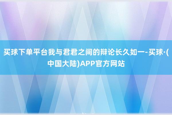 买球下单平台我与君君之间的辩论长久如一-买球·(中国大陆)APP官方网站