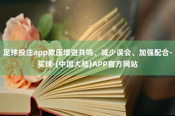 足球投注app欺压增进共鸣、减少误会、加强配合-买球·(中国大陆)APP官方网站