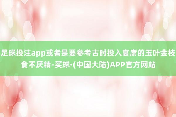 足球投注app或者是要参考古时投入宴席的玉叶金枝食不厌精-买球·(中国大陆)APP官方网站