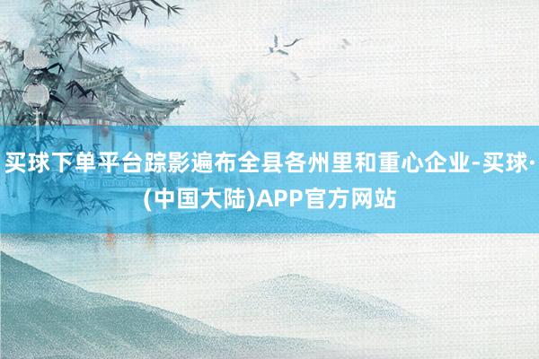 买球下单平台踪影遍布全县各州里和重心企业-买球·(中国大陆)APP官方网站