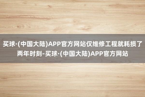 买球·(中国大陆)APP官方网站仅维修工程就耗损了两年时刻-买球·(中国大陆)APP官方网站